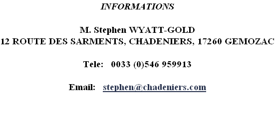 INFORMATIONS
 
M. Stephen WYATT-GOLD 
12 ROUTE DES SARMENTS, CHADENIERS, 17260 GEMOZAC

Tele:   0033 (0)546 959913

Email:   stephen@chadeniers.com


